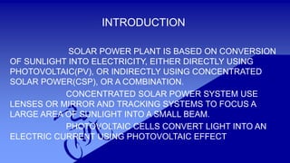 INTRODUCTION
SOLAR POWER PLANT IS BASED ON CONVERSION
OF SUNLIGHT INTO ELECTRICITY, EITHER DIRECTLY USING
PHOTOVOLTAIC(PV), OR INDIRECTLY USING CONCENTRATED
SOLAR POWER(CSP), OR A COMBINATION.
CONCENTRATED SOLAR POWER SYSTEM USE
LENSES OR MIRROR AND TRACKING SYSTEMS TO FOCUS A
LARGE AREA OF SUNLIGHT INTO A SMALL BEAM.
PHOTOVOLTAIC CELLS CONVERT LIGHT INTO AN
ELECTRIC CURRENT USING PHOTOVOLTAIC EFFECT
 