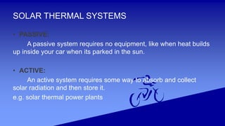 SOLAR THERMAL SYSTEMS
• PASSIVE:
A passive system requires no equipment, like when heat builds
up inside your car when its parked in the sun.
• ACTIVE:
An active system requires some way to absorb and collect
solar radiation and then store it.
e.g. solar thermal power plants
 
