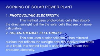 WORKING OF SOLAR POWER PLANT
1. PHOTOVOLTAIC ELECTRICITY:
This method uses photovoltaic cells that absorb
the direct sunlight just like the solar cells that see on some
calculators.
2. SOLAR-THERMAL ELECTRICITY:
This also uses a solar collector, it has mirrored
surface that reflects the sunlight onto the receiver that heats
up a liquid. this heated liquid is used to make steam that
produces electricity.
 