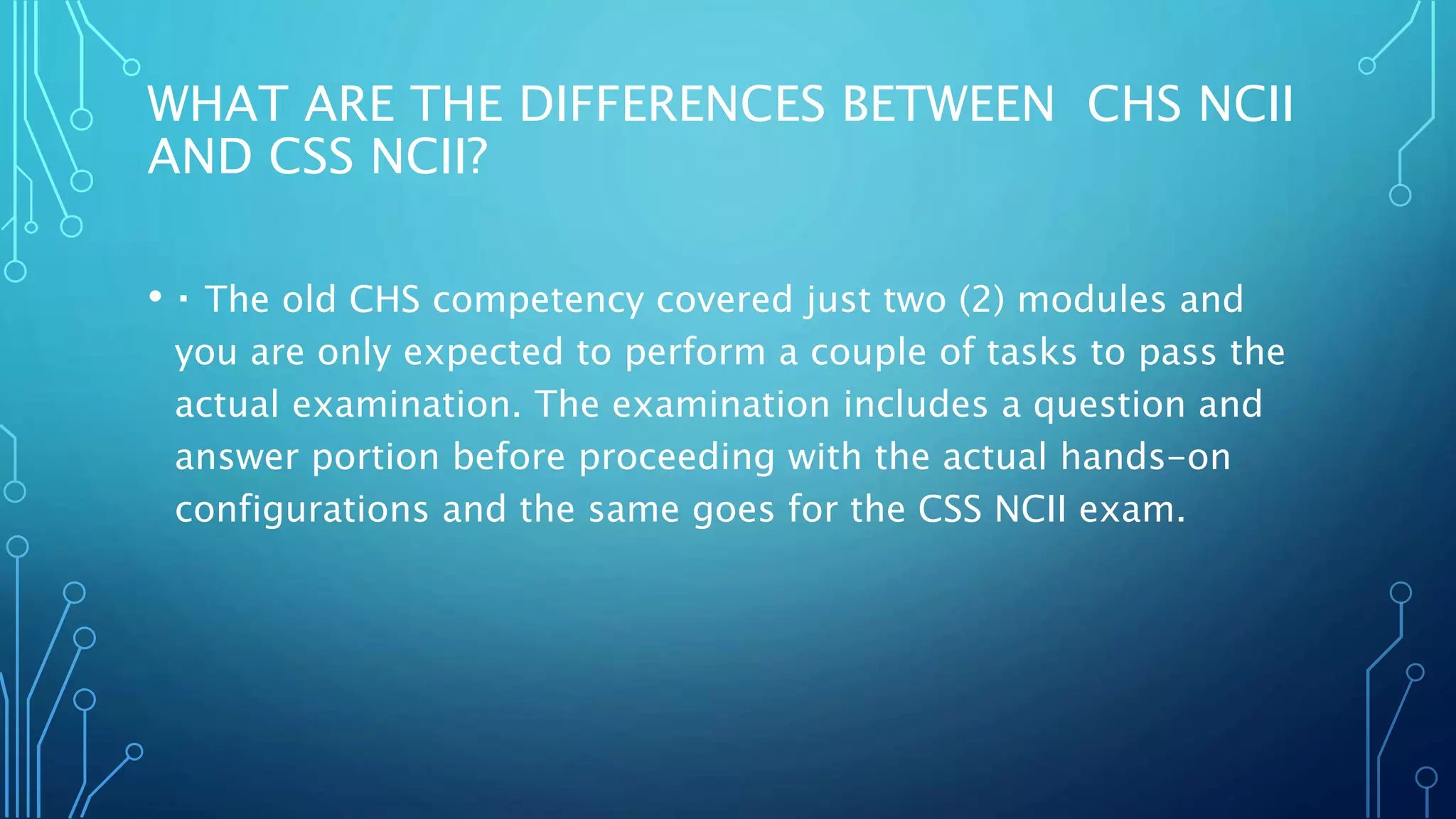 WHAT ARE THE DIFFERENCES BETWEEN CHS NCII
AND CSS NCII?
• The old CHS competency covered just two (2) modules and
you are only expected to perform a couple of tasks to pass the
actual examination. The examination includes a question and
answer portion before proceeding with the actual hands-on
configurations and the same goes for the CSS NCII exam.
 