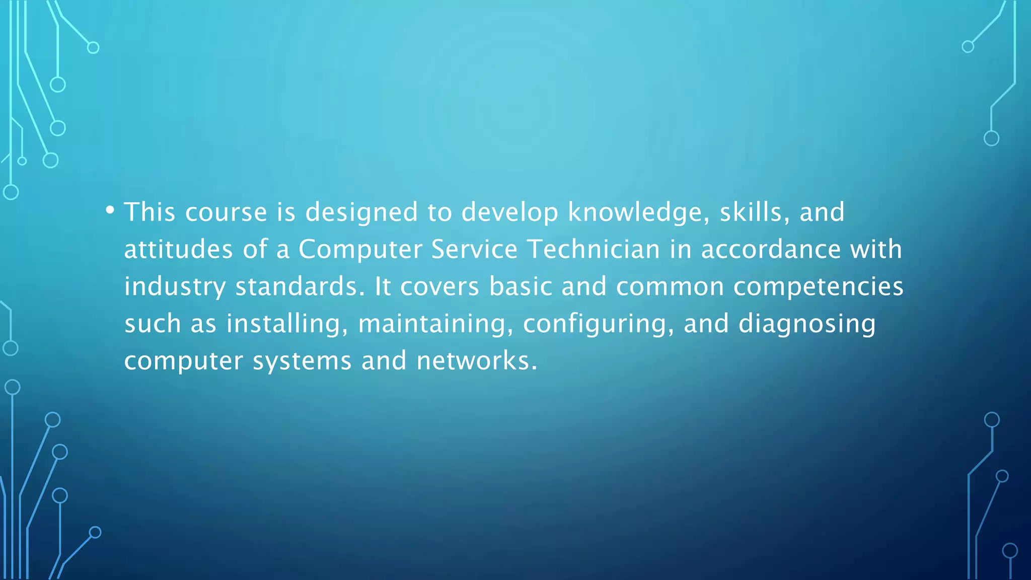 • This course is designed to develop knowledge, skills, and
attitudes of a Computer Service Technician in accordance with
industry standards. It covers basic and common competencies
such as installing, maintaining, configuring, and diagnosing
computer systems and networks.
 