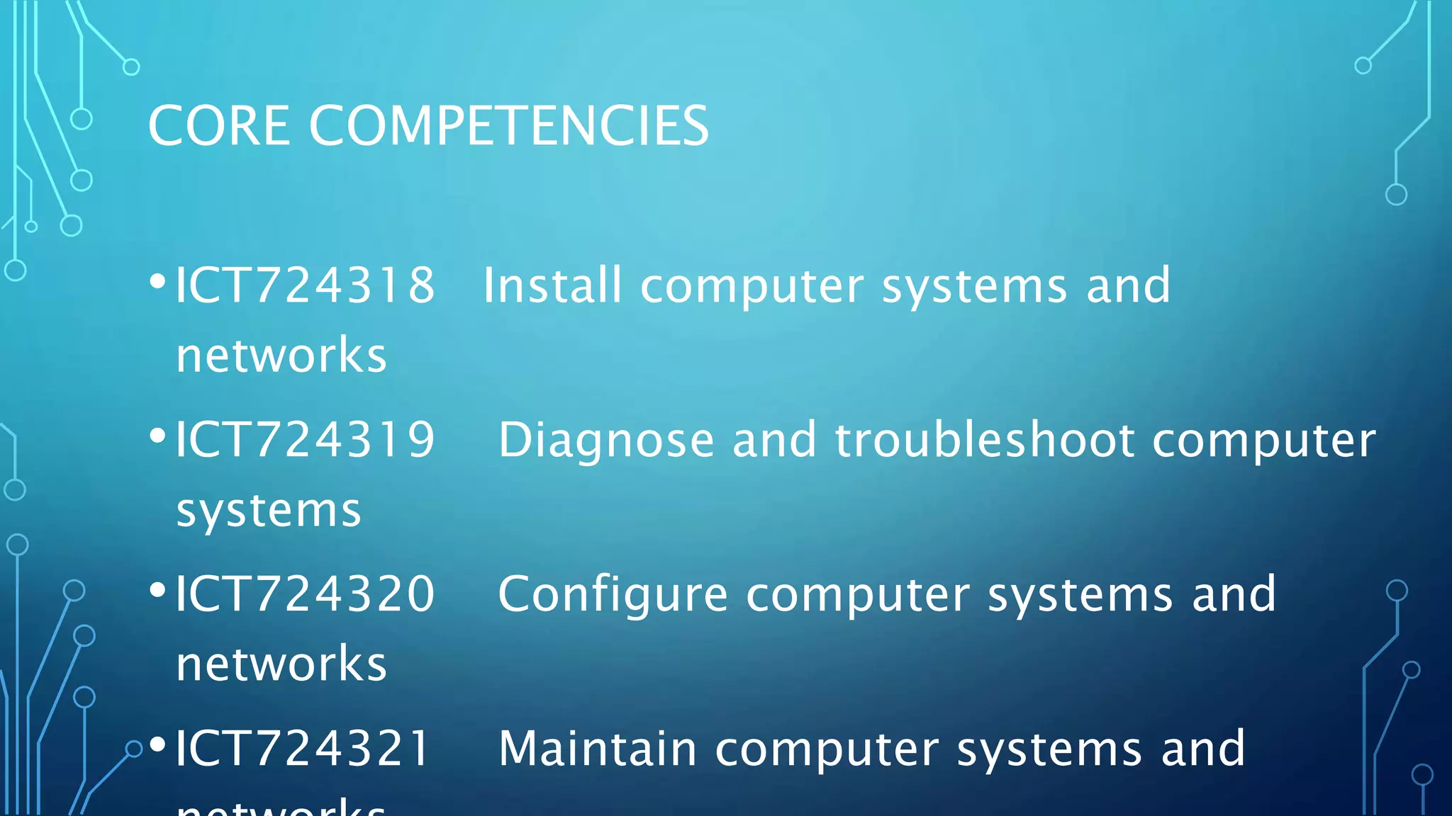 CORE COMPETENCIES
•ICT724318 Install computer systems and
networks
•ICT724319 Diagnose and troubleshoot computer
systems
•ICT724320 Configure computer systems and
networks
•ICT724321 Maintain computer systems and
 