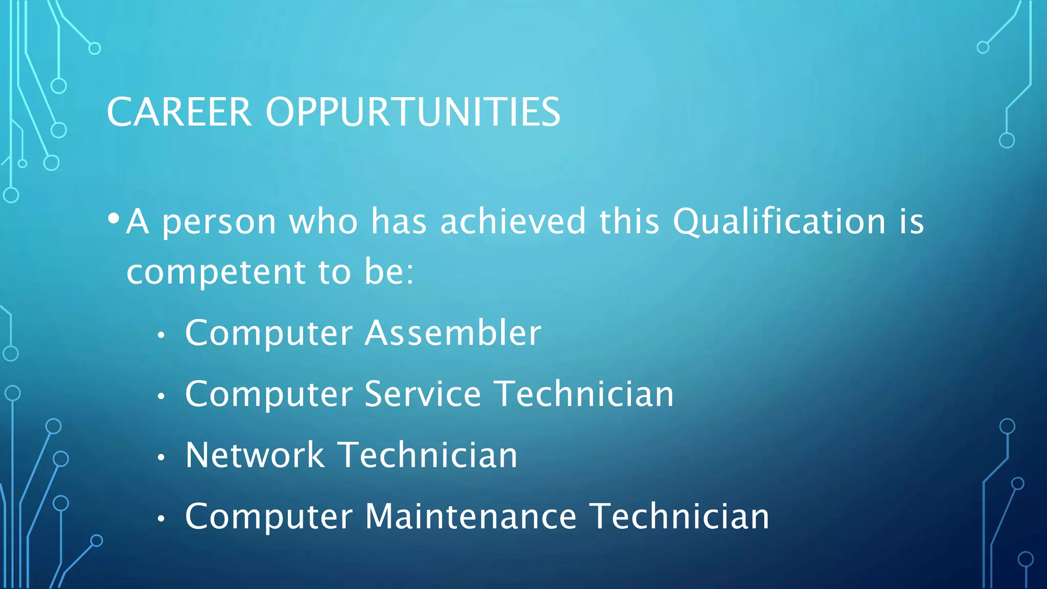 CAREER OPPURTUNITIES
•A person who has achieved this Qualification is
competent to be:
• Computer Assembler
• Computer Service Technician
• Network Technician
• Computer Maintenance Technician
 