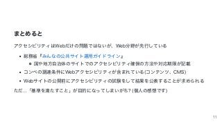 まとめると
アクセシビリティはWebだけの問題ではないが、Web分野が先⾏している
総務省『みんなの公共サイト運⽤ガイドライン』
国や地⽅⾃治体のサイトでのアクセシビリティ確保の⽅法や対応期限が記載
コンペの調達条件にWebアクセシビリティが含まれている(コンテンツ、CMS)
Webサイトの公開前にアクセシビリティの試験をして結果を公表することが求められる
ただ...「基準を満たすこと」が⽬的になってしまいがち?	(個⼈の感想です)
11
 