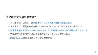 スマホアプリの分野では?
スマホでは、UIとしてはWebよりアプリの利⽤時間が圧倒的に⻑い
スマホアプリ開発者向け情報でアクセシビリティのトピックをあまり聞かない
障害当事者の⽅がVoiceOverでスマホアプリを利⽤できないなど⽀障が出てきている
Webアクセシビリティのような公的なガイドラインは存在しない
iOSやAndroidの開発者向けガイドは存在する
12
 
