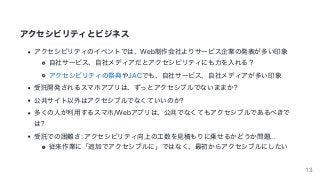 アクセシビリティとビジネス
アクセシビリティのイベントでは、Web制作会社よりサービス企業の発表が多い印象
⾃社サービス、⾃社メディアだとアクセシビリティにも⼒を⼊れる？
アクセシビリティの祭典やJACでも、⾃社サービス、⾃社メディアが多い印象
受託開発されるスマホアプリは、ずっとアクセシブルでないままか?
公共サイト以外はアクセシブルでなくていいのか?
多くの⼈が利⽤するスマホ/Webアプリは、公共でなくてもアクセシブルであるべきで
は?
受託での困難さ:	アクセシビリティ向上の⼯数を⾒積もりに乗せるかどうか問題...
従来作業に「追加でアクセシブルに」ではなく、最初からアクセシブルにしたい
13
 