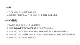 つまり
アクセシビリティはCXの⼟台である
CXを設計・実装する⼈はアクセシビリティを意識する必要がある
まとめ(再掲)
1.	Web以外にもアクセシビリティは必要だ！
2.	⽇本のモバイルアプリやWebアプリをアクセシブルにしたい！
3.	アクセシビリティの⼤切さを実感するには当事者の利⽤状況を⾒るのが⼀番だ！
4.	アクセシビリティの問題を知るには、アクセシブルでないアプリを取り上げざるを得ない
5.	アクセシビリティはCXの⼟台である
17
 