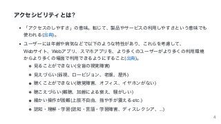 アクセシビリティとは?
「アクセスのしやすさ」の意味。転じて、製品やサービスの利⽤しやすさという意味でも
使われる(出典)。
ユーザーには年齢や病気などで以下のような特性があり、これらを考慮して、
Webサイト、Webアプリ、スマホアプリを、より多くのユーザーがより多くの利⽤環境
からより多くの場⾯で利⽤できるようにすること(出典)。
⾒ることができない(全盲の視覚障害)
⾒えづらい(弱視、ロービジョン、⽼眼、屋外)
聴くことができない(聴覚障害、オフィス、イヤホンがない)
聴こえづらい(難聴、加齢による衰え、騒がしい)
細かい操作が困難(上肢不⾃由、指や⼿が震える	etc.)
認知・理解・学習(認知・⾔語・学習障害、ディスレクシア、...)
4
 