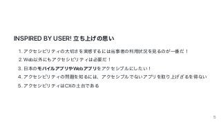 INSPIRED	BY	USER!	⽴ち上げの思い
1.	アクセシビリティの⼤切さを実感するには当事者の利⽤状況を⾒るのが⼀番だ！
2.	Web以外にもアクセシビリティは必要だ！
3.	⽇本のモバイルアプリやWebアプリをアクセシブルにしたい！
4.	アクセシビリティの問題を知るには、アクセシブルでないアプリを取り上げざるを得ない
5.	アクセシビリティはCXの⼟台である
5
 