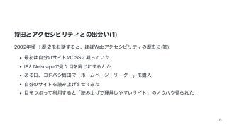 持⽥とアクセシビリティとの出会い(1)
2002年頃	→	歴史をお話すると、ほぼWebアクセシビリティの歴史に(笑)
最初は⾃分のサイトのCSSに凝っていた
IEとNetscapeで⾒た⽬を同じにするとか
ある⽇、ヨドバシ梅⽥で「ホームページ・リーダー」を購⼊
⾃分のサイトを読み上げさせてみた
⽬をつぶって利⽤すると「読み上げで理解しやすいサイト」のノウハウ得られた
6
 