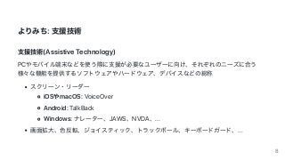 よりみち:	⽀援技術
⽀援技術(Assistive	Technology)
PCやモバイル端末などを使う際に⽀援が必要なユーザーに向け、それぞれのニーズに合う
様々な機能を提供するソフトウェアやハードウェア、デバイスなどの総称
スクリーン・リーダー
iOSやmacOS:	VoiceOver
Android:	TalkBack
Windows:	ナレーター、JAWS、NVDA、...
画⾯拡⼤、⾊反転、ジョイスティック、トラックボール、キーボードガード、...
8
 