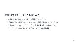 持⽥とアクセシビリティとの出会い(2)
実際に視覚に障害のある⽅はどう利⽤されているのか？
「ASV神⼾」に依頼して、インターネット講習を⾒学させていただいた
主婦の⽅がホームページ・リーダーで電⾞の乗り換えを検索していた
そこで、いろいろなショックを受けた	→	その後の原体験に
9
 