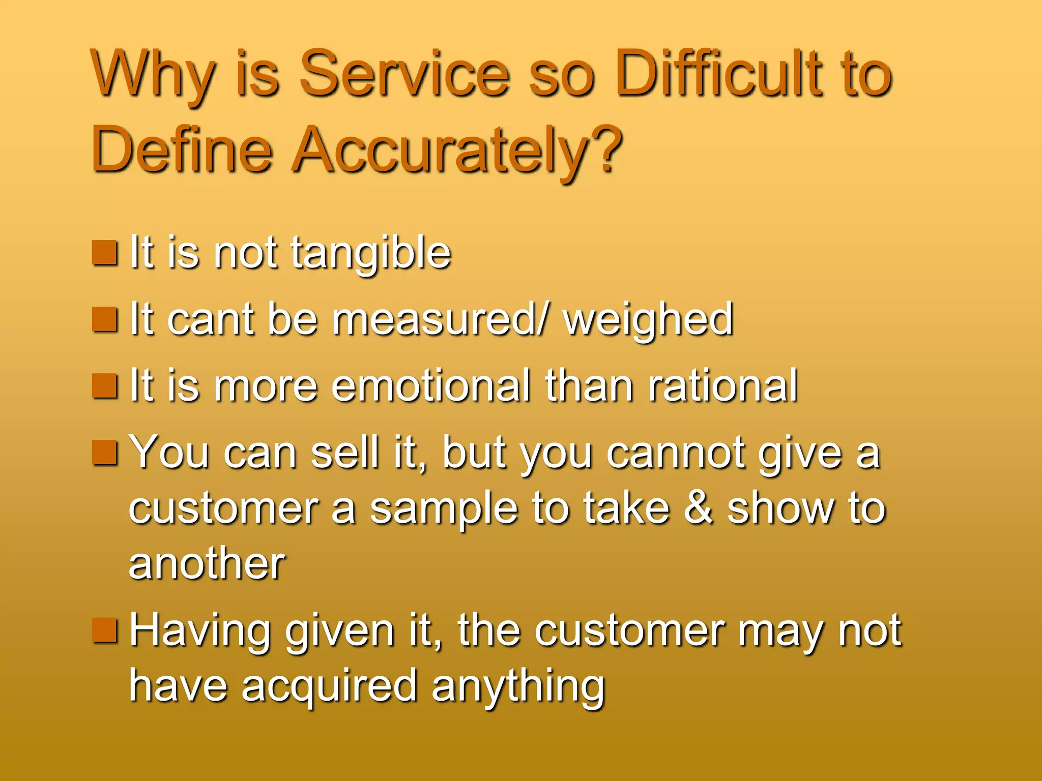 Why is Service so Difficult to
Define Accurately?
 It is not tangible
 It cant be measured/ weighed
 It is more emotional than rational
 You can sell it, but you cannot give a
customer a sample to take & show to
another
 Having given it, the customer may not
have acquired anything
 