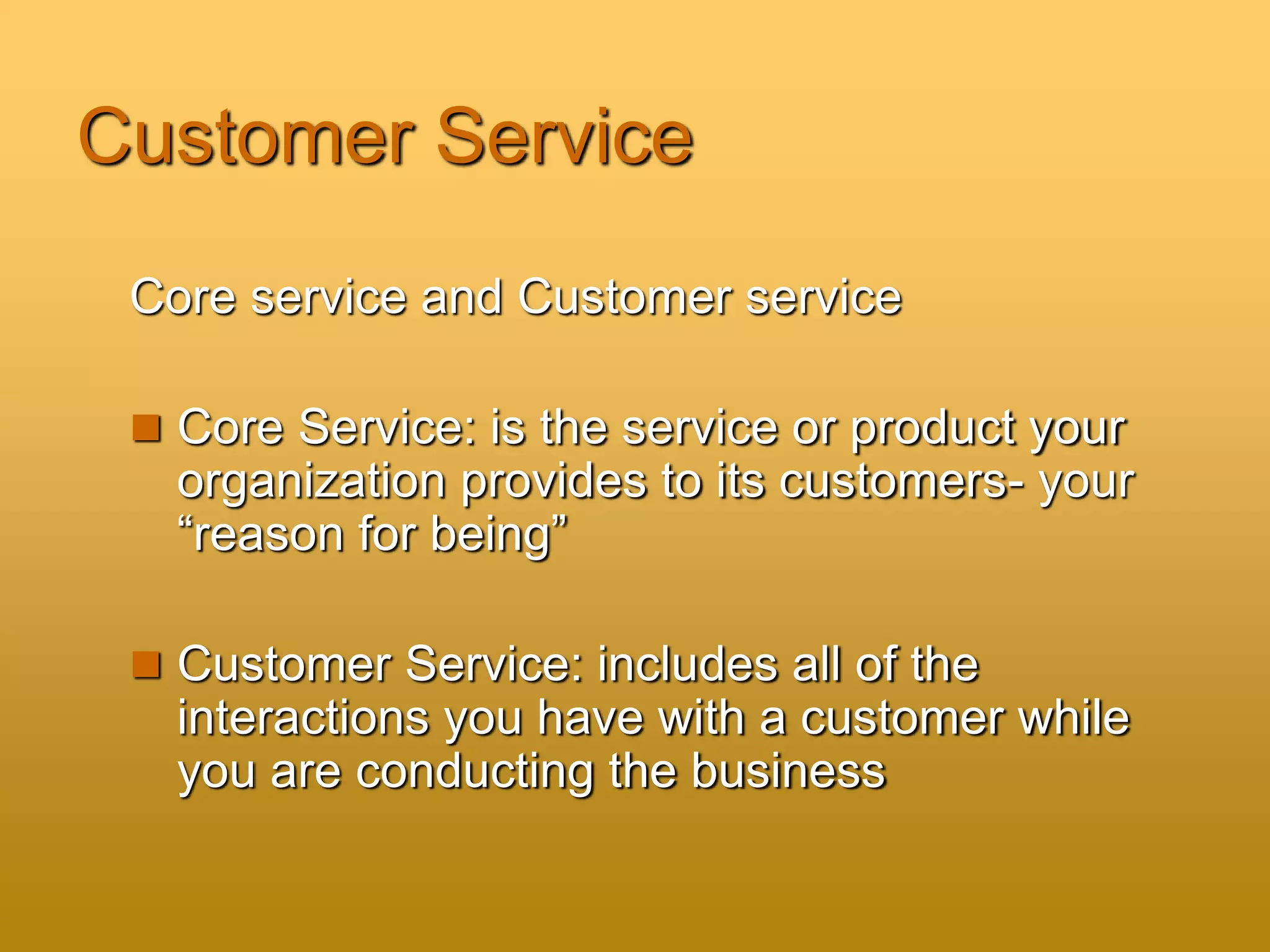 Customer Service
Core service and Customer service
 Core Service: is the service or product your
organization provides to its customers- your
“reason for being”
 Customer Service: includes all of the
interactions you have with a customer while
you are conducting the business
 