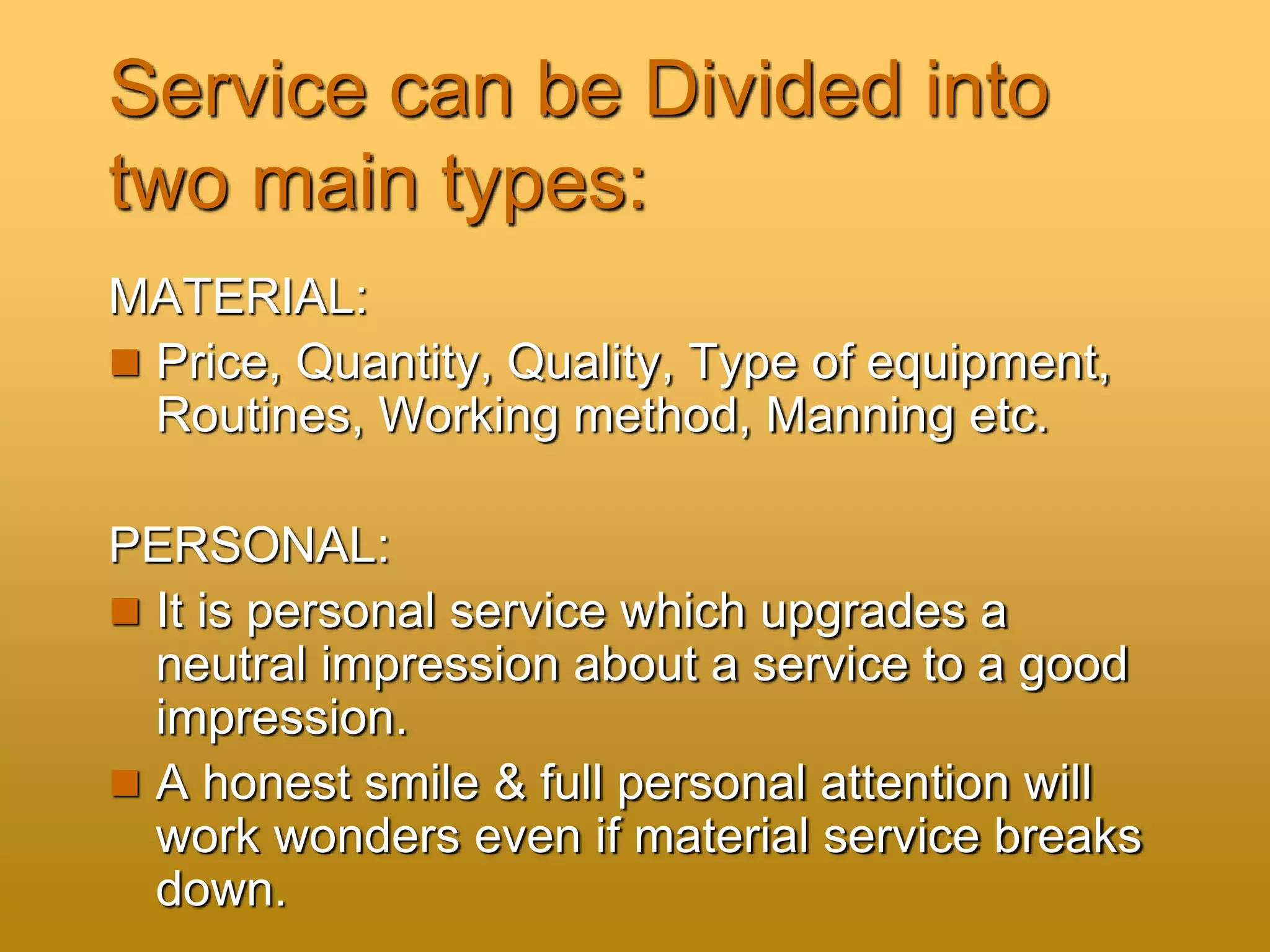 Service can be Divided into
two main types:
MATERIAL:
 Price, Quantity, Quality, Type of equipment,
Routines, Working method, Manning etc.
PERSONAL:
 It is personal service which upgrades a
neutral impression about a service to a good
impression.
 A honest smile & full personal attention will
work wonders even if material service breaks
down.
 
