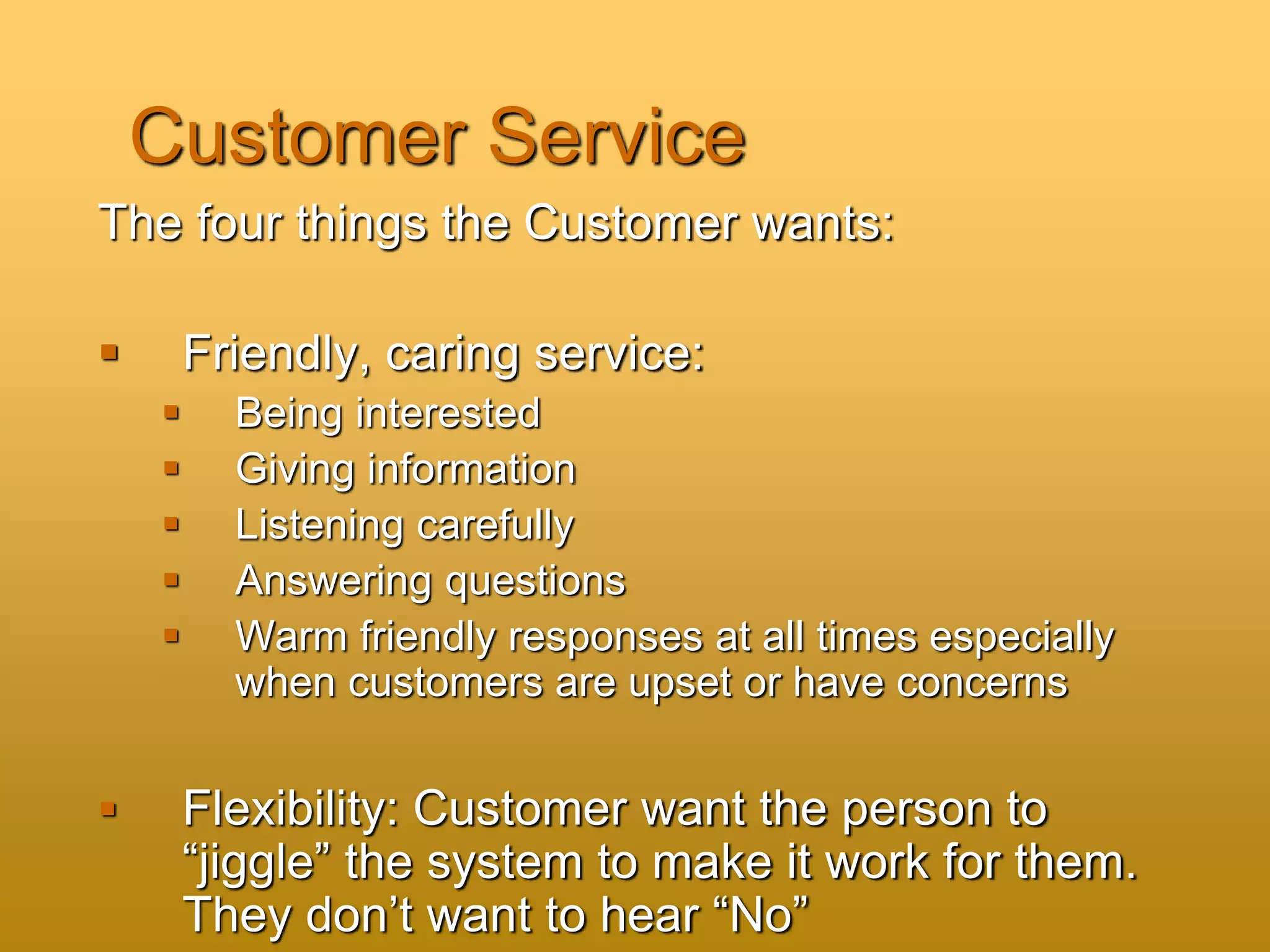 Customer Service
The four things the Customer wants:
 Friendly, caring service:
 Being interested
 Giving information
 Listening carefully
 Answering questions
 Warm friendly responses at all times especially
when customers are upset or have concerns
 Flexibility: Customer want the person to
“jiggle” the system to make it work for them.
They don’t want to hear “No”
 