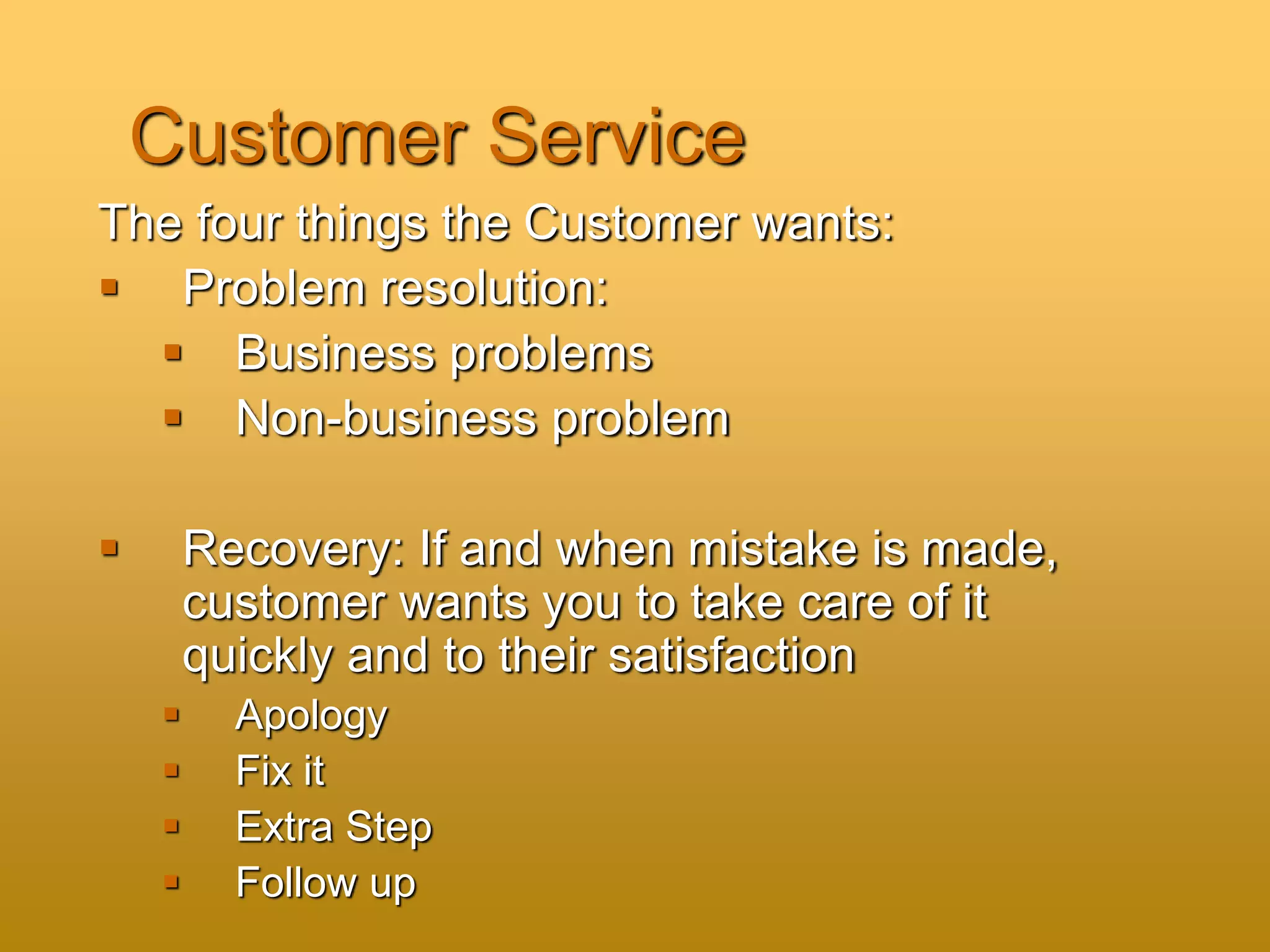 Customer Service
The four things the Customer wants:
 Problem resolution:
 Business problems
 Non-business problem
 Recovery: If and when mistake is made,
customer wants you to take care of it
quickly and to their satisfaction
 Apology
 Fix it
 Extra Step
 Follow up
 