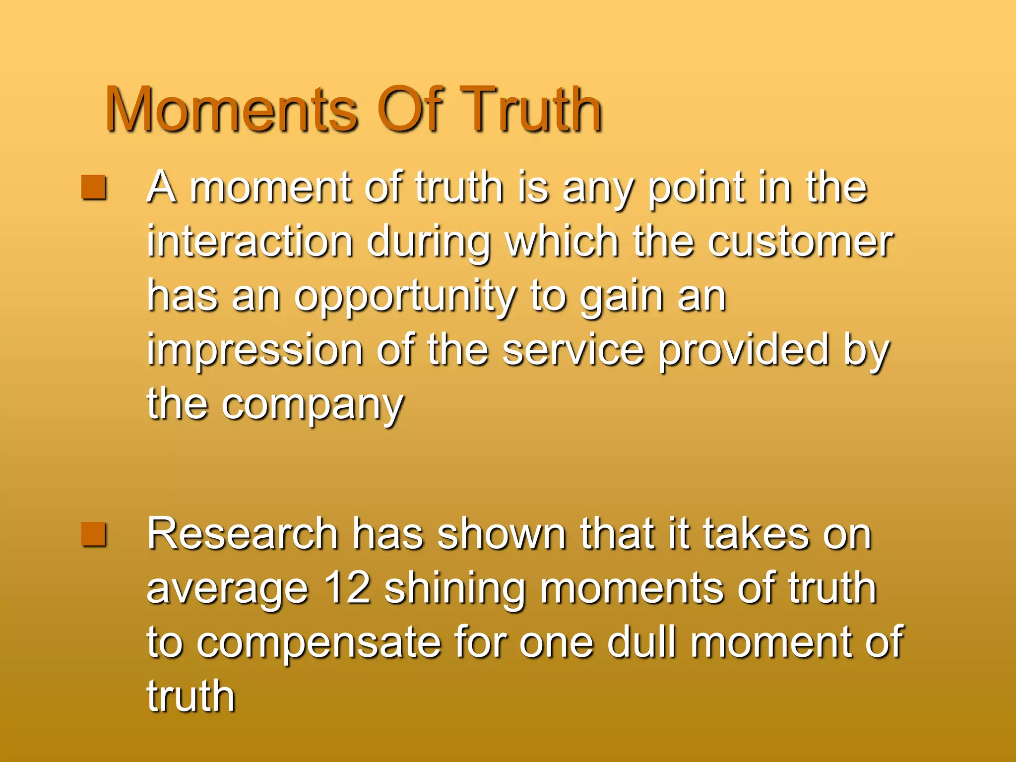 Moments Of Truth
 A moment of truth is any point in the
interaction during which the customer
has an opportunity to gain an
impression of the service provided by
the company
 Research has shown that it takes on
average 12 shining moments of truth
to compensate for one dull moment of
truth
 