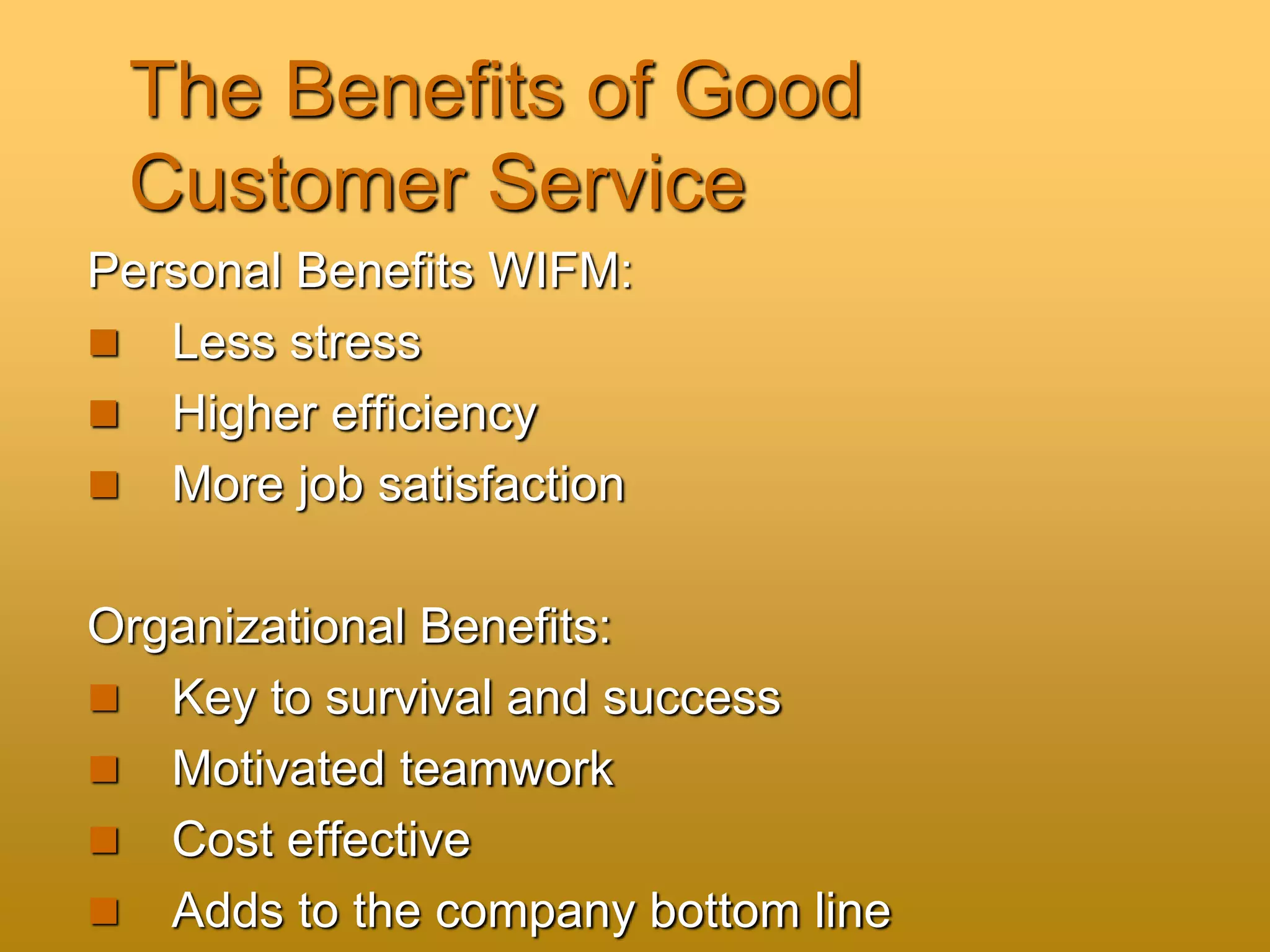 The Benefits of Good
Customer Service
Personal Benefits WIFM:
 Less stress
 Higher efficiency
 More job satisfaction
Organizational Benefits:
 Key to survival and success
 Motivated teamwork
 Cost effective
 Adds to the company bottom line
 