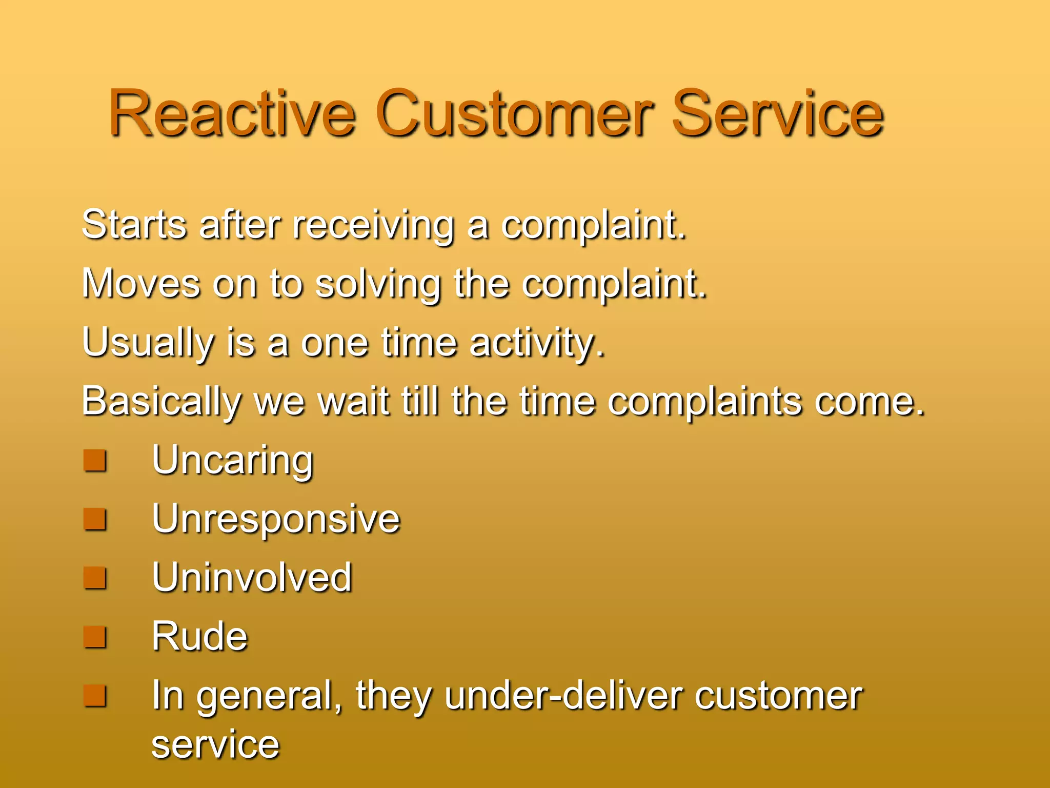 Reactive Customer Service
Starts after receiving a complaint.
Moves on to solving the complaint.
Usually is a one time activity.
Basically we wait till the time complaints come.
 Uncaring
 Unresponsive
 Uninvolved
 Rude
 In general, they under-deliver customer
service
 