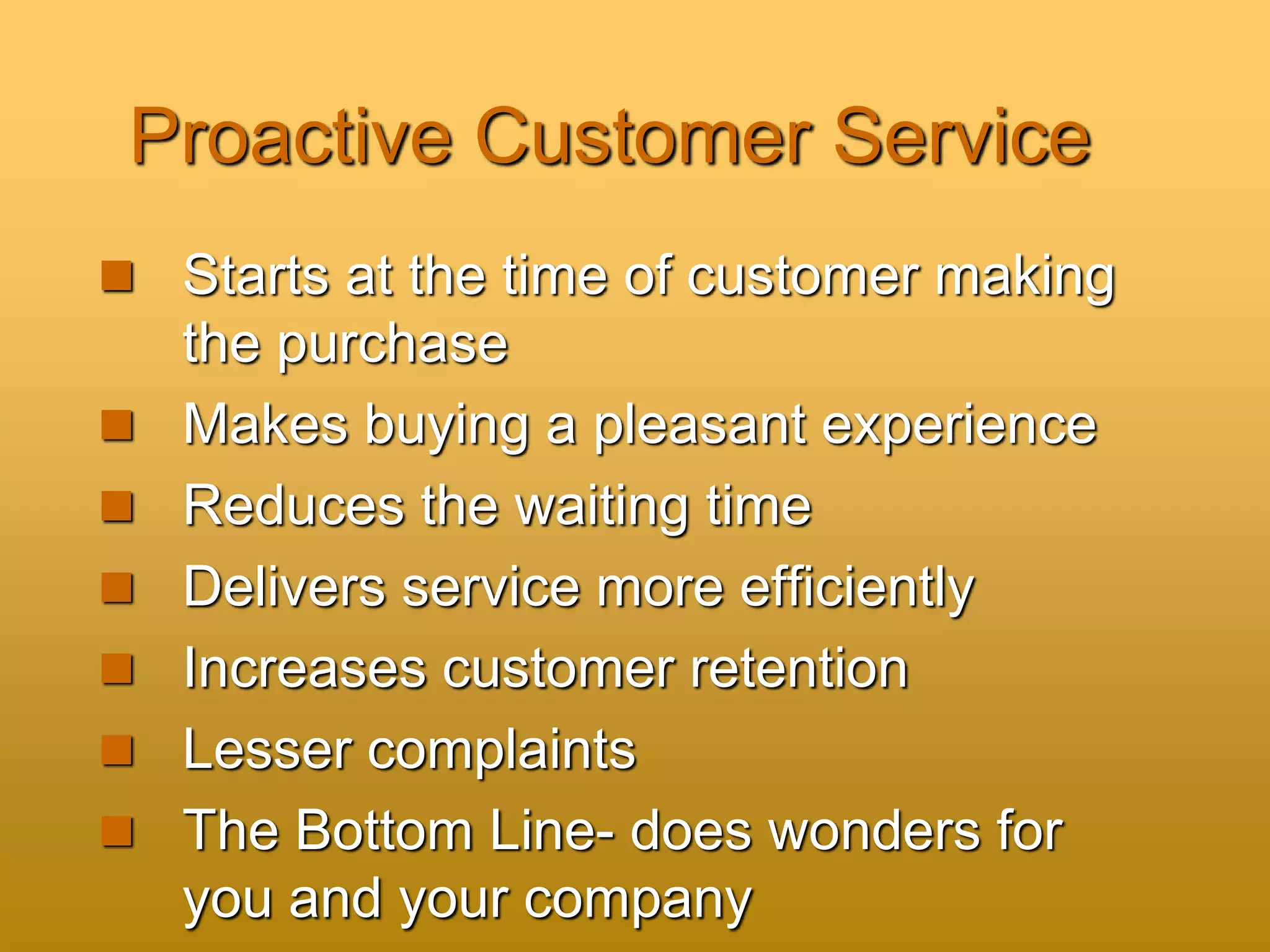 Proactive Customer Service
 Starts at the time of customer making
the purchase
 Makes buying a pleasant experience
 Reduces the waiting time
 Delivers service more efficiently
 Increases customer retention
 Lesser complaints
 The Bottom Line- does wonders for
you and your company
 