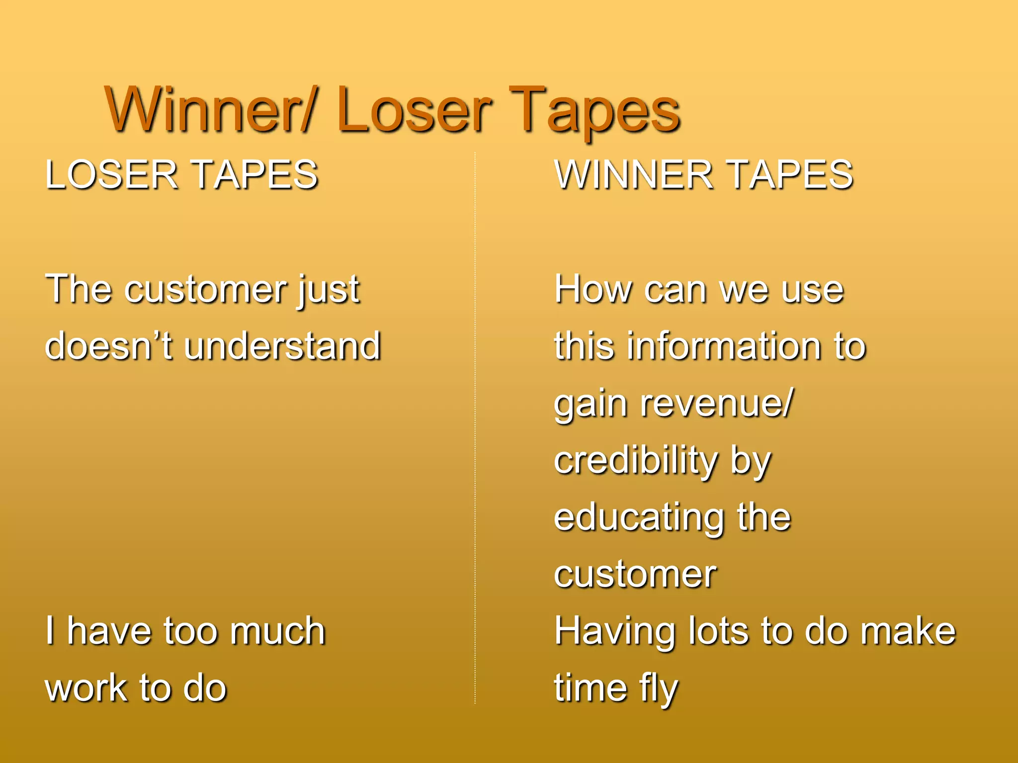 Winner/ Loser Tapes
LOSER TAPES WINNER TAPES
The customer just How can we use
doesn’t understand this information to
gain revenue/
credibility by
educating the
customer
I have too much Having lots to do make
work to do time fly
 
