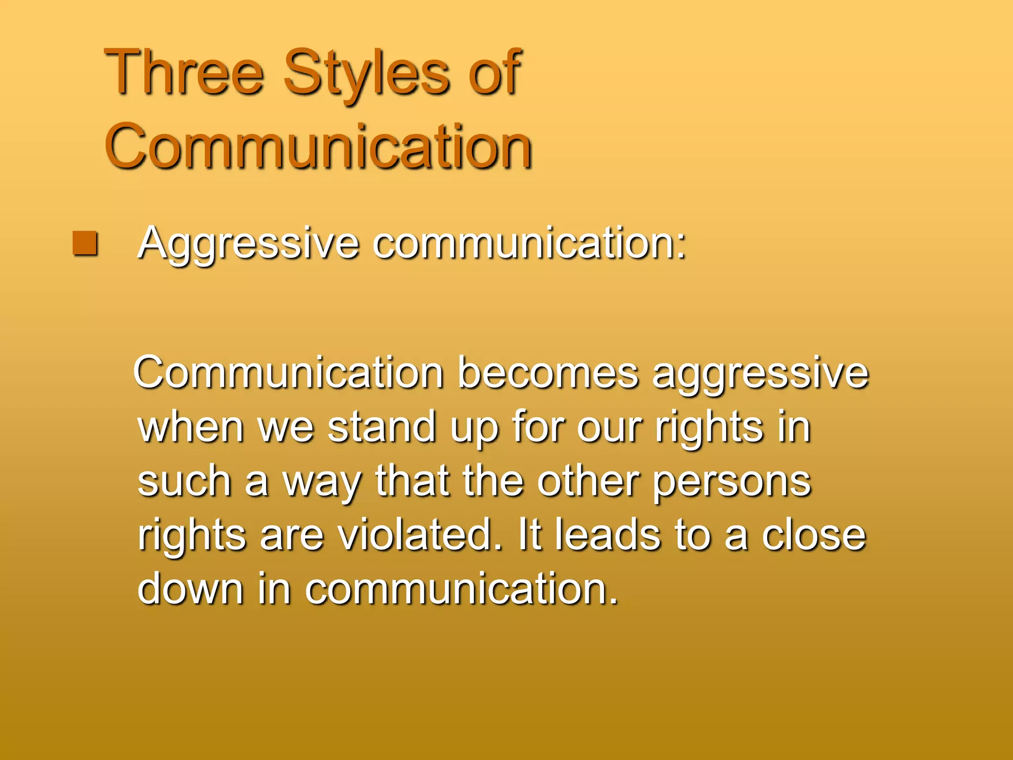 Three Styles of
Communication
 Aggressive communication:
Communication becomes aggressive
when we stand up for our rights in
such a way that the other persons
rights are violated. It leads to a close
down in communication.
 