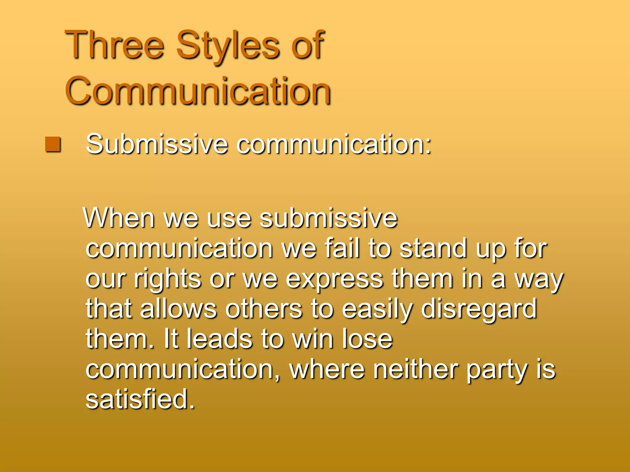 Three Styles of
Communication
 Submissive communication:
When we use submissive
communication we fail to stand up for
our rights or we express them in a way
that allows others to easily disregard
them. It leads to win lose
communication, where neither party is
satisfied.
 