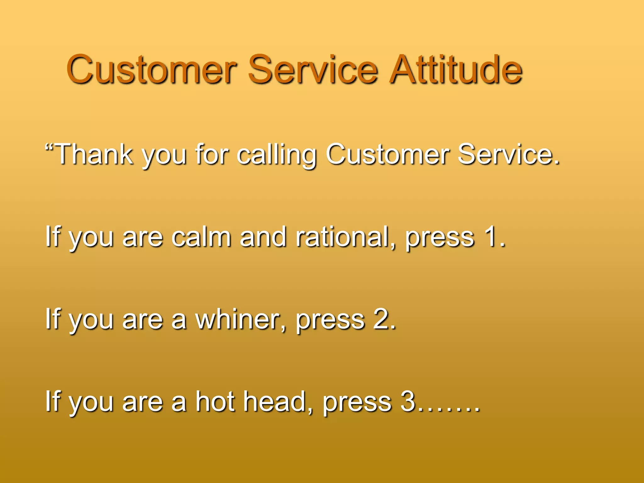 Customer Service Attitude
“Thank you for calling Customer Service.
If you are calm and rational, press 1.
If you are a whiner, press 2.
If you are a hot head, press 3…….
 