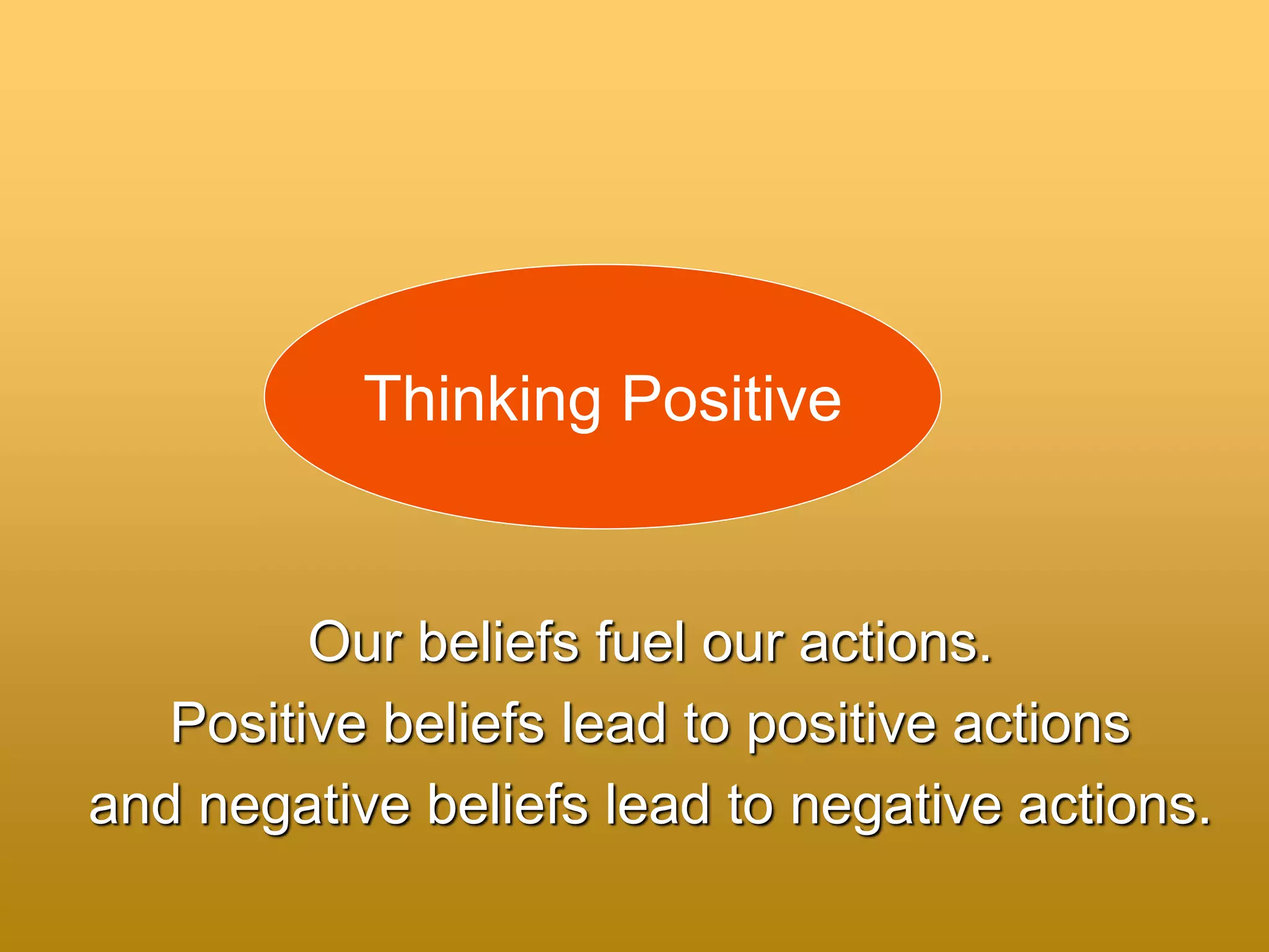 Our beliefs fuel our actions.
Positive beliefs lead to positive actions
and negative beliefs lead to negative actions.
Thinking Positive
 