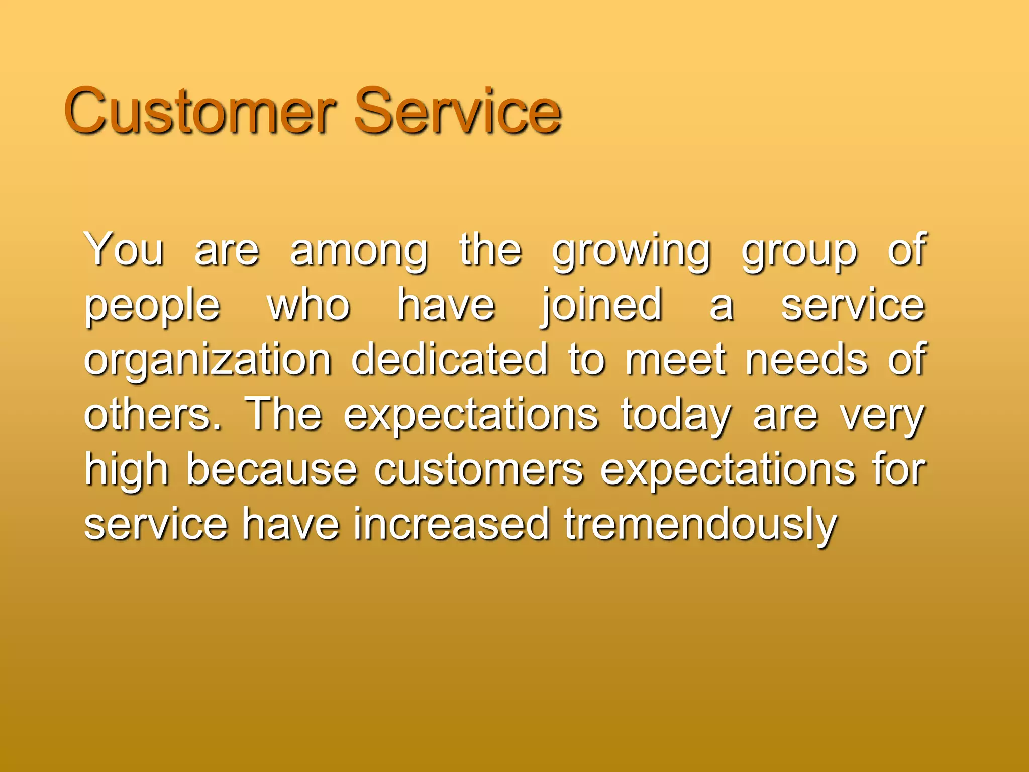 Customer Service
You are among the growing group of
people who have joined a service
organization dedicated to meet needs of
others. The expectations today are very
high because customers expectations for
service have increased tremendously
 