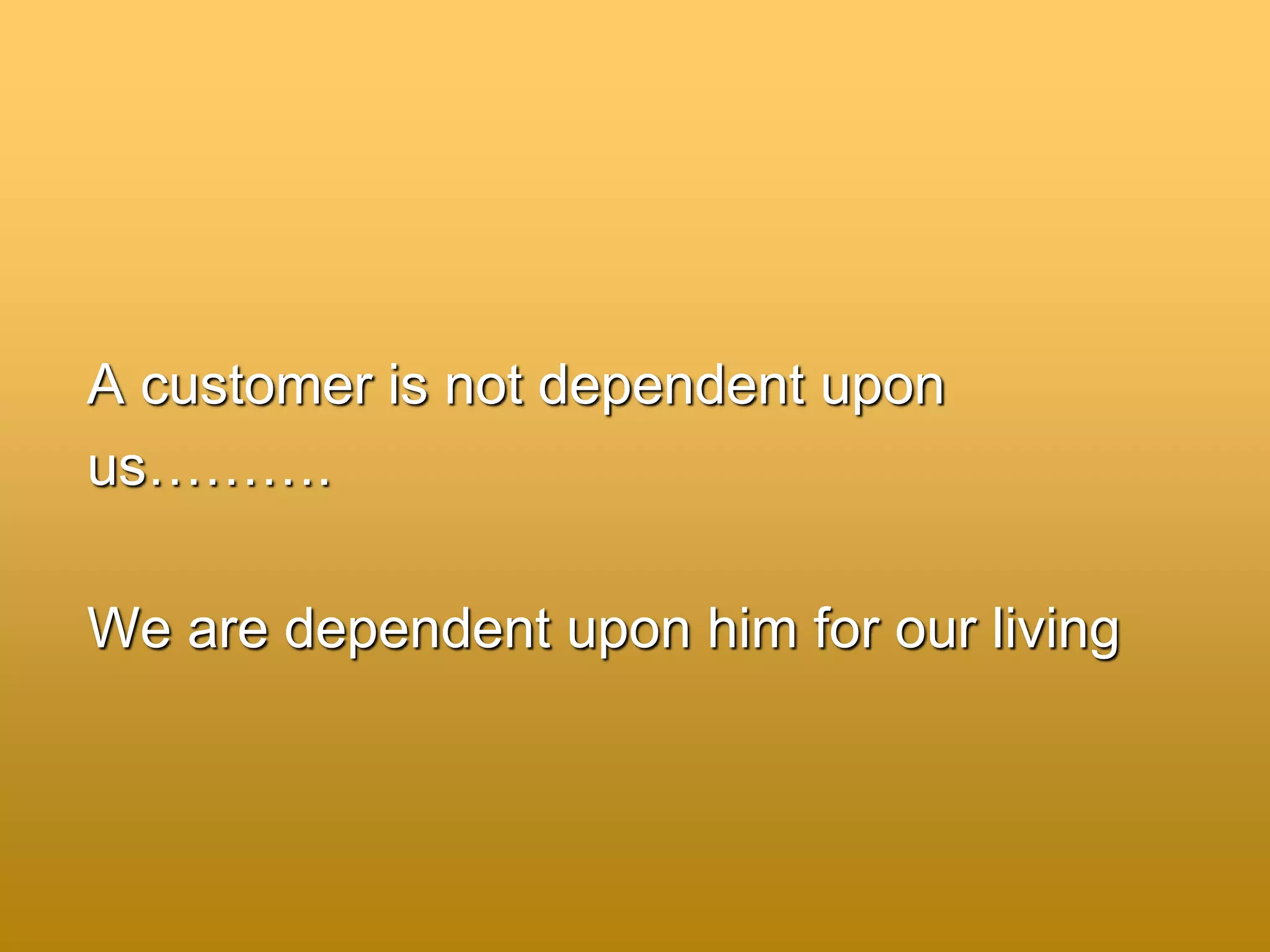 A customer is not dependent upon
us……….
We are dependent upon him for our living
 