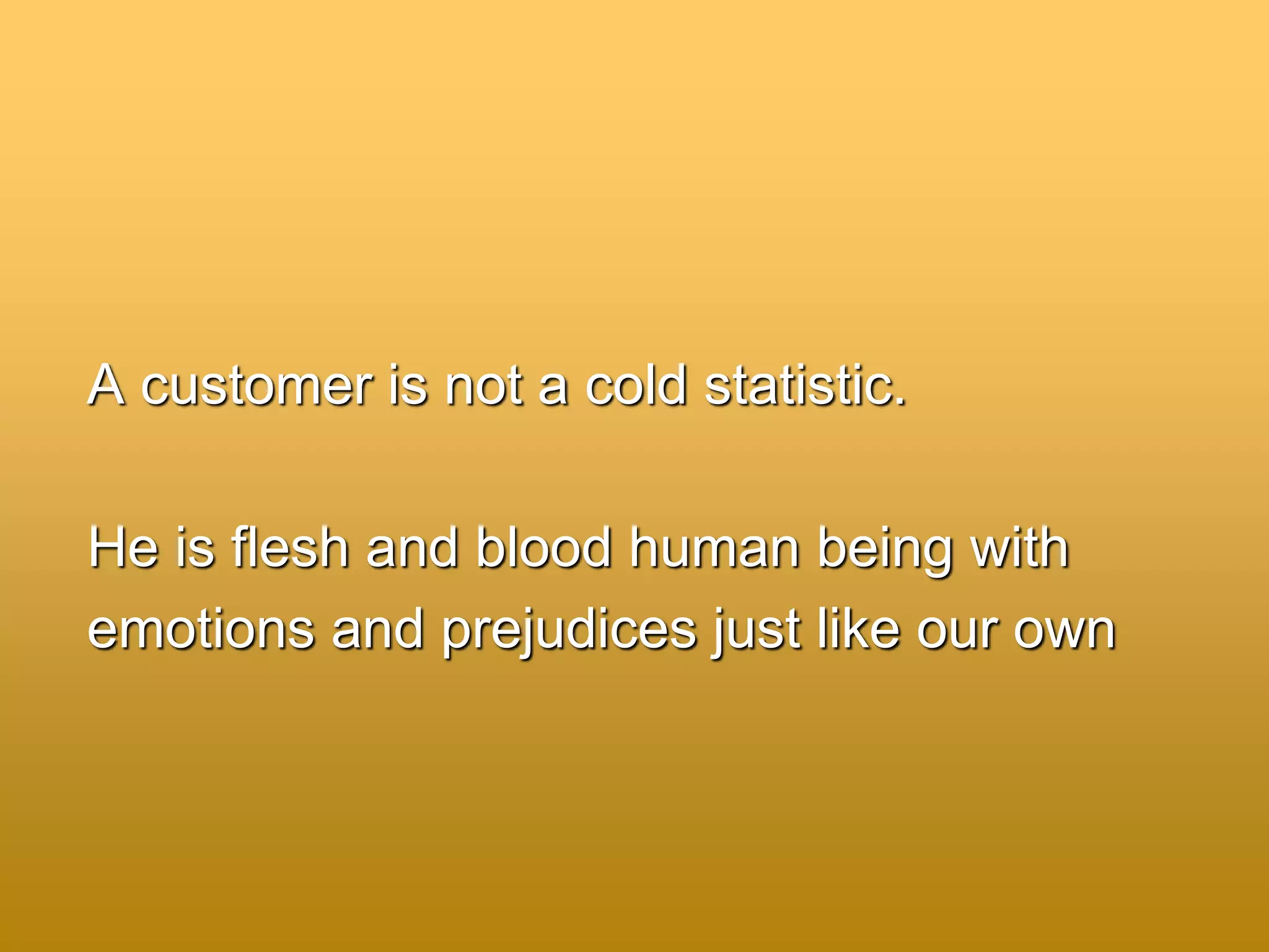 A customer is not a cold statistic.
He is flesh and blood human being with
emotions and prejudices just like our own
 