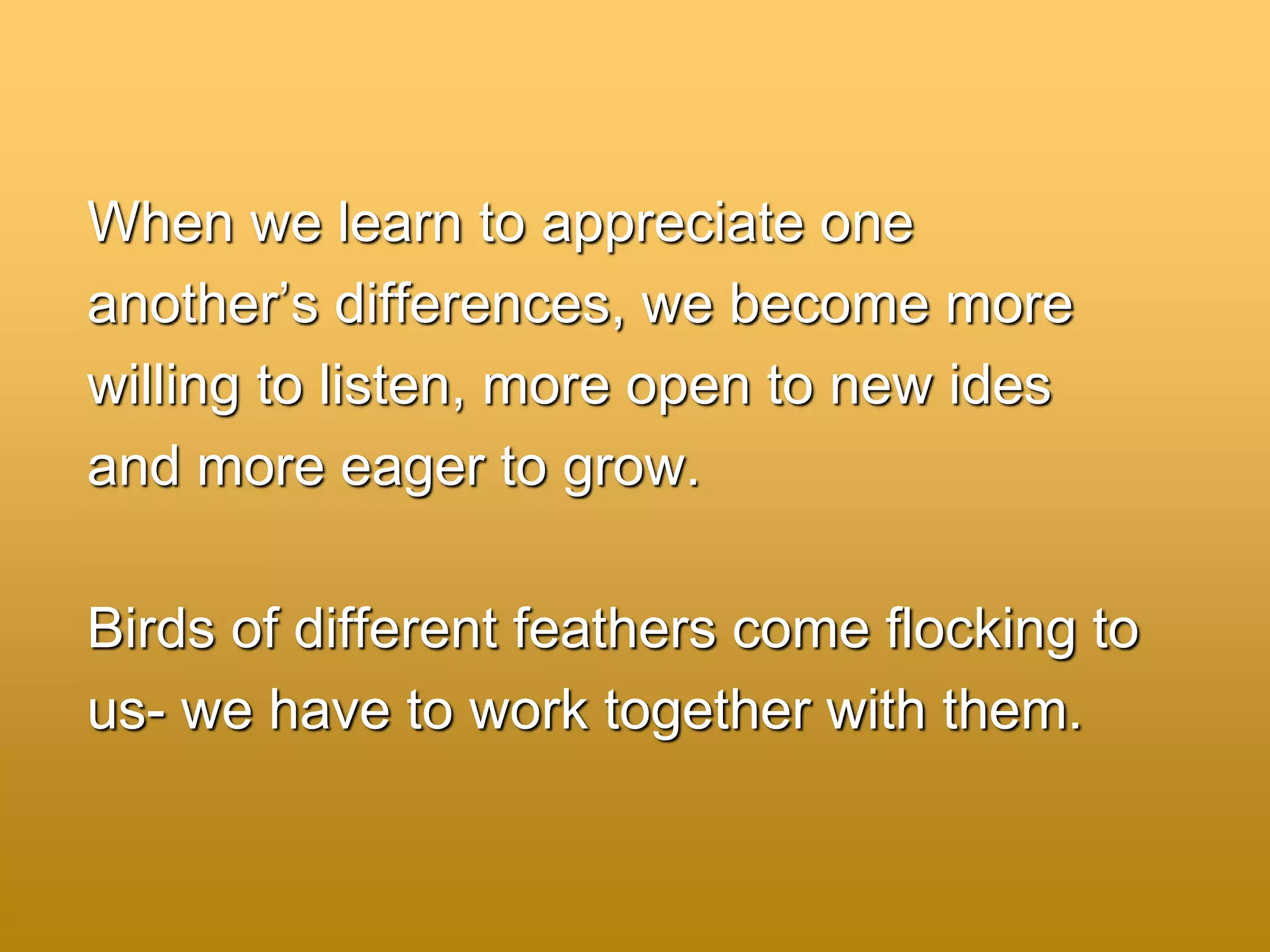 When we learn to appreciate one
another’s differences, we become more
willing to listen, more open to new ides
and more eager to grow.
Birds of different feathers come flocking to
us- we have to work together with them.
 