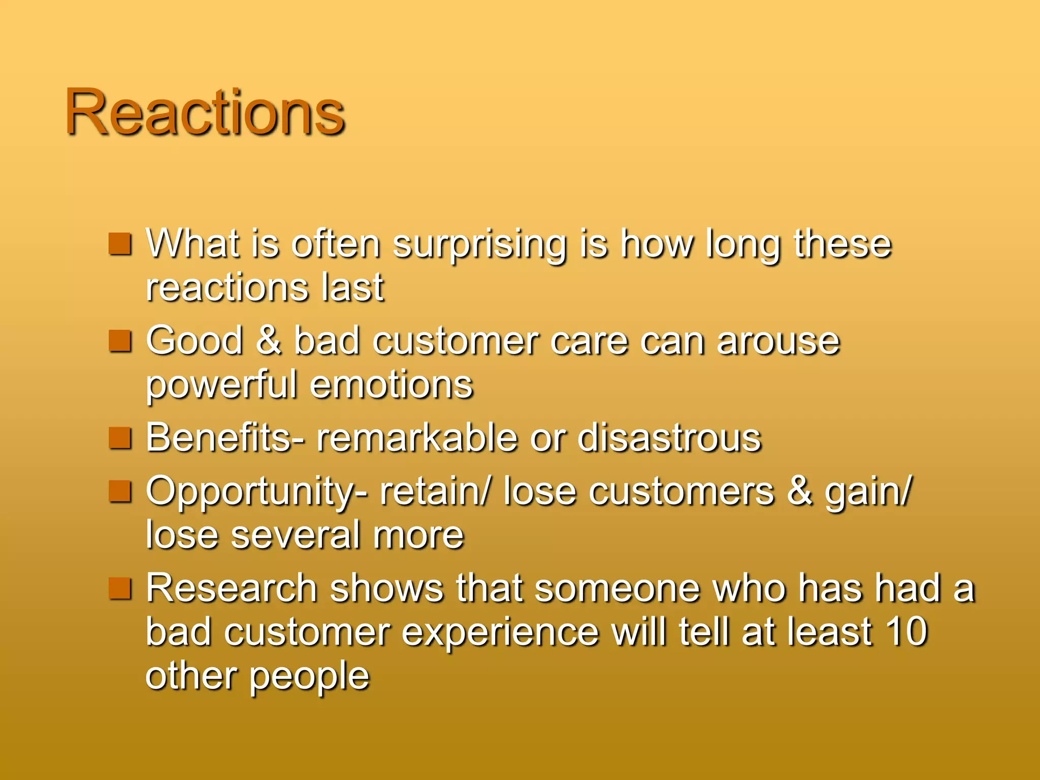 Reactions
 What is often surprising is how long these
reactions last
 Good & bad customer care can arouse
powerful emotions
 Benefits- remarkable or disastrous
 Opportunity- retain/ lose customers & gain/
lose several more
 Research shows that someone who has had a
bad customer experience will tell at least 10
other people
 