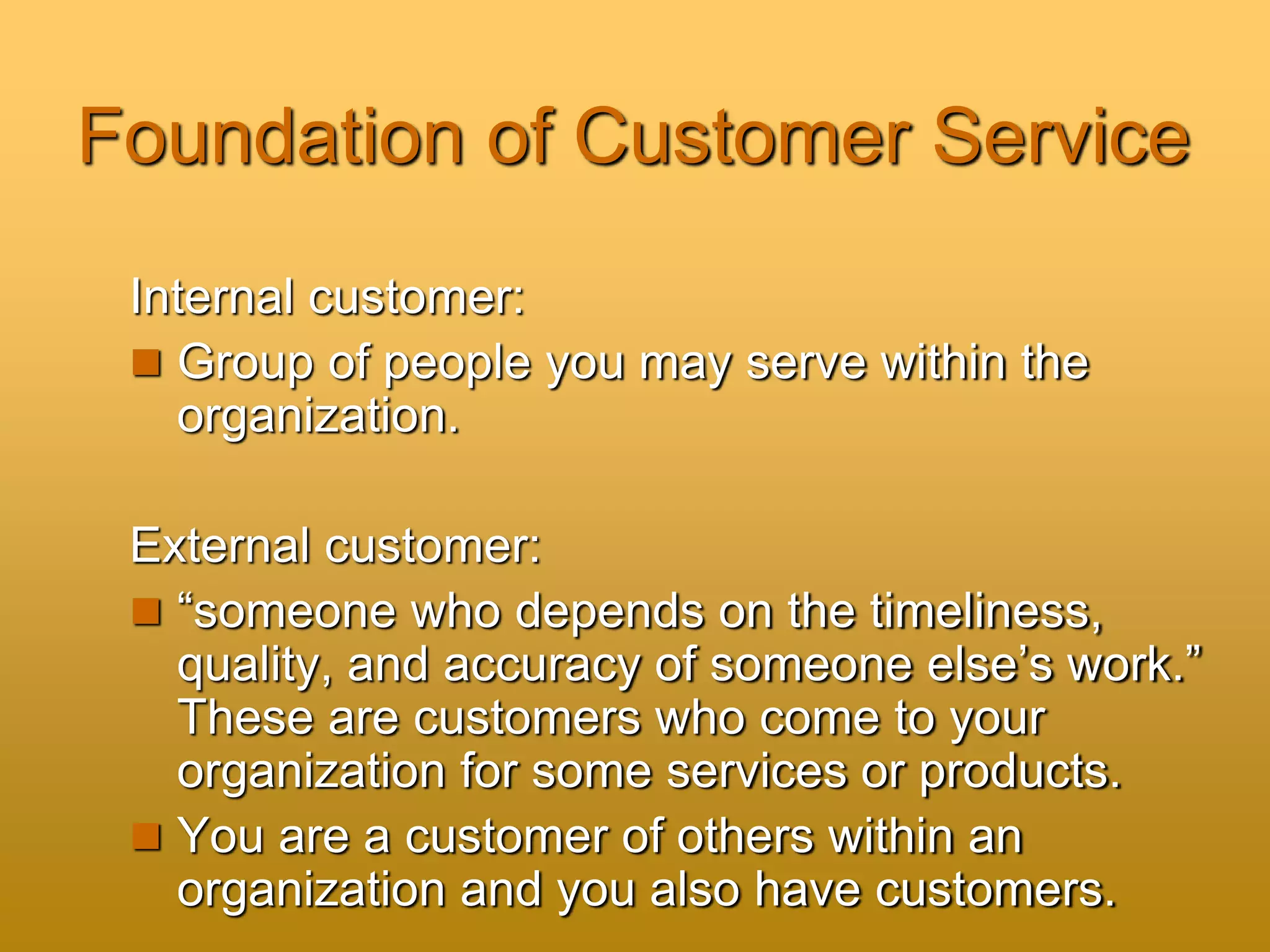 Foundation of Customer Service
Internal customer:
 Group of people you may serve within the
organization.
External customer:
 “someone who depends on the timeliness,
quality, and accuracy of someone else’s work.”
These are customers who come to your
organization for some services or products.
 You are a customer of others within an
organization and you also have customers.
 