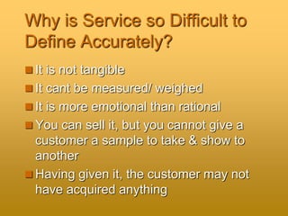 Why is Service so Difficult to
Define Accurately?
 It is not tangible
 It cant be measured/ weighed
 It is more emotional than rational
 You can sell it, but you cannot give a
customer a sample to take & show to
another
 Having given it, the customer may not
have acquired anything
 