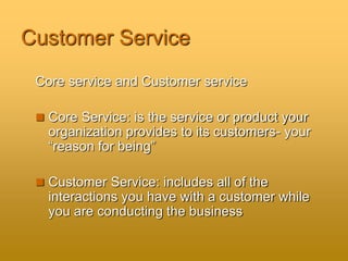 Customer Service
Core service and Customer service
 Core Service: is the service or product your
organization provides to its customers- your
“reason for being”
 Customer Service: includes all of the
interactions you have with a customer while
you are conducting the business
 