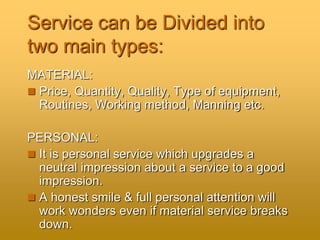 Service can be Divided into
two main types:
MATERIAL:
 Price, Quantity, Quality, Type of equipment,
Routines, Working method, Manning etc.
PERSONAL:
 It is personal service which upgrades a
neutral impression about a service to a good
impression.
 A honest smile & full personal attention will
work wonders even if material service breaks
down.
 