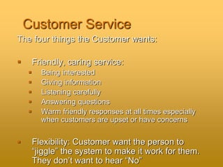 Customer Service
The four things the Customer wants:
 Friendly, caring service:
 Being interested
 Giving information
 Listening carefully
 Answering questions
 Warm friendly responses at all times especially
when customers are upset or have concerns
 Flexibility: Customer want the person to
“jiggle” the system to make it work for them.
They don’t want to hear “No”
 