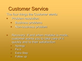 Customer Service
The four things the Customer wants:
 Problem resolution:
 Business problems
 Non-business problem
 Recovery: If and when mistake is made,
customer wants you to take care of it
quickly and to their satisfaction
 Apology
 Fix it
 Extra Step
 Follow up
 