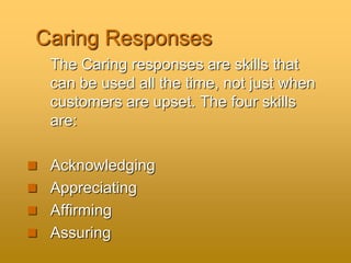Caring Responses
The Caring responses are skills that
can be used all the time, not just when
customers are upset. The four skills
are:
 Acknowledging
 Appreciating
 Affirming
 Assuring
 