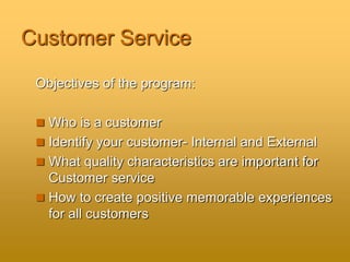 Customer Service
Objectives of the program:
 Who is a customer
 Identify your customer- Internal and External
 What quality characteristics are important for
Customer service
 How to create positive memorable experiences
for all customers
 