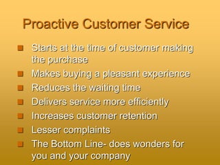 Proactive Customer Service
 Starts at the time of customer making
the purchase
 Makes buying a pleasant experience
 Reduces the waiting time
 Delivers service more efficiently
 Increases customer retention
 Lesser complaints
 The Bottom Line- does wonders for
you and your company
 