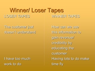 Winner/ Loser Tapes
LOSER TAPES WINNER TAPES
The customer just How can we use
doesn’t understand this information to
gain revenue/
credibility by
educating the
customer
I have too much Having lots to do make
work to do time fly
 