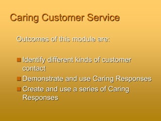 Caring Customer Service
Outcomes of this module are:
 Identify different kinds of customer
contact
 Demonstrate and use Caring Responses
 Create and use a series of Caring
Responses
 