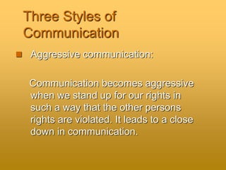 Three Styles of
Communication
 Aggressive communication:
Communication becomes aggressive
when we stand up for our rights in
such a way that the other persons
rights are violated. It leads to a close
down in communication.
 