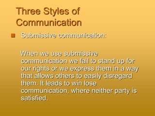 Three Styles of
Communication
 Submissive communication:
When we use submissive
communication we fail to stand up for
our rights or we express them in a way
that allows others to easily disregard
them. It leads to win lose
communication, where neither party is
satisfied.
 