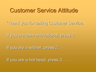 Customer Service Attitude
“Thank you for calling Customer Service.
If you are calm and rational, press 1.
If you are a whiner, press 2.
If you are a hot head, press 3…….
 