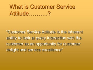 What is Customer Service
Attitude……….?
“Customer Service Attitude is the inherent
ability to look at every interaction with the
customer as an opportunity for customer
delight and service excellence”
 